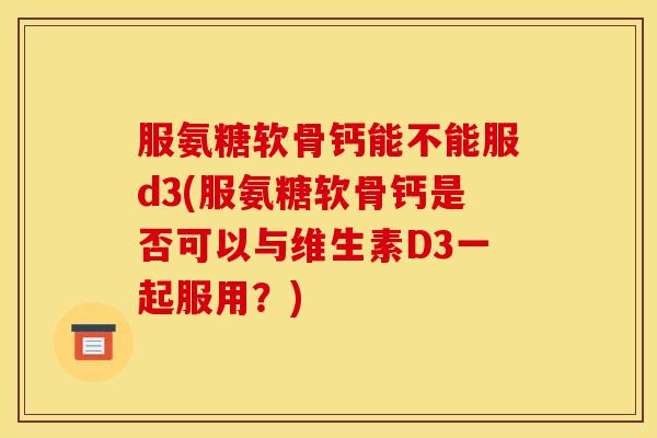 服氨糖软骨钙能不能服d3(服氨糖软骨钙是否可以与维生素D3一起服用?) 服氨糖软骨钙能不能服d3(服氨糖软骨钙是否可以与维生素D3一起服用?)