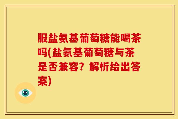 服盐氨基葡萄糖能喝茶吗(盐氨基葡萄糖与茶是否兼容?解析给出答案) 服盐氨基葡萄糖能喝茶吗(盐氨基葡萄糖与茶是否兼容?解析给出答案)