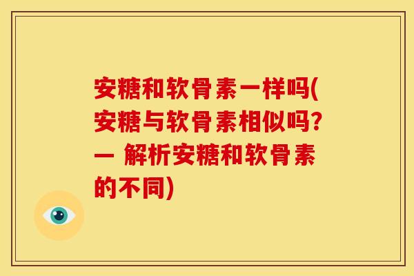 安糖和软骨素一样吗(安糖与软骨素相似吗?— 解析安糖和软骨素的不同) 安糖和软骨素一样吗(安糖与软骨素相似吗?— 解析安糖和软骨素的不同)