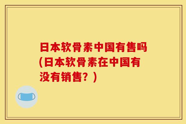 日本软骨素中国有售吗(日本软骨素在中国有没有销售?) 日本软骨素中国有售吗(日本软骨素在中国有没有销售?)