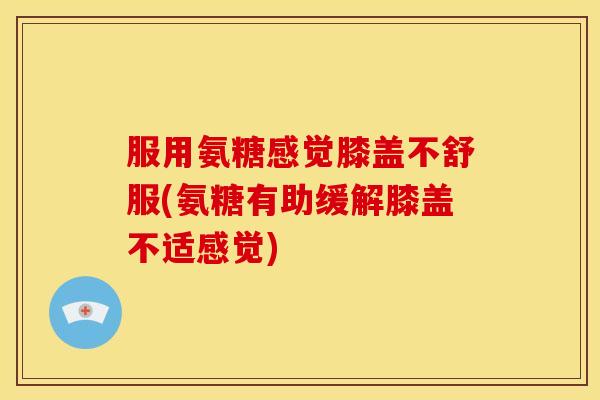 服用氨糖感觉膝盖不舒服(氨糖有助缓解膝盖不适感觉)