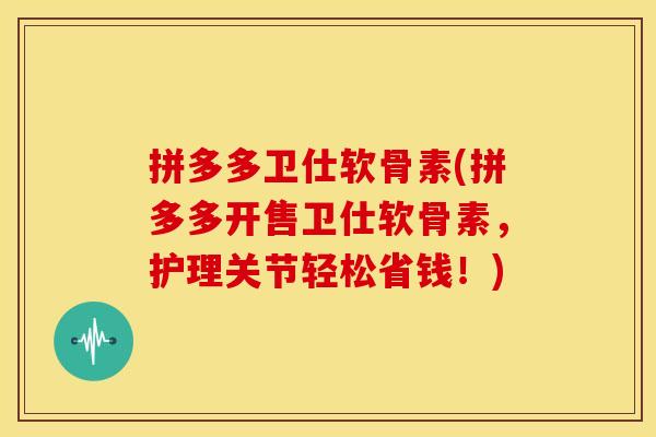 拼多多卫仕软骨素(拼多多开售卫仕软骨素,护理关节轻松省钱!) 拼多多卫仕软骨素(拼多多开售卫仕软骨素,护理关节轻松省钱!)