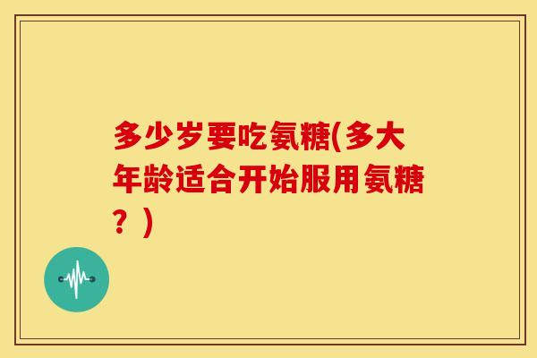 多少岁要吃氨糖(多大年龄适合开始服用氨糖?) 多少岁要吃氨糖(多大年龄适合开始服用氨糖?)