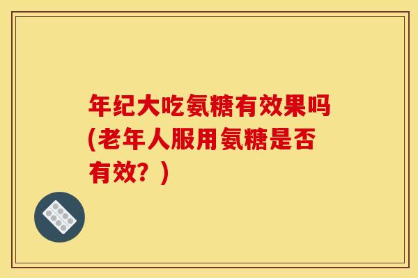 年纪大吃氨糖有效果吗(老年人服用氨糖是否有效?) 年纪大吃氨糖有效果吗(老年人服用氨糖是否有效?)