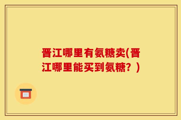 晋江哪里有氨糖卖(晋江哪里能买到氨糖?) 晋江哪里有氨糖卖(晋江哪里能买到氨糖?)