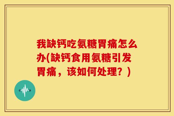 我缺钙吃氨糖胃痛怎么办(缺钙食用氨糖引发胃痛，该如何处理？)