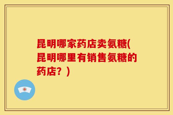 昆明哪家药店卖氨糖(昆明哪里有销售氨糖的药店？)