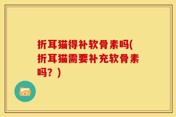 折耳猫得补软骨素吗(折耳猫需要补充软骨素吗?) 折耳猫得补软骨素吗(折耳猫需要补充软骨素吗?)