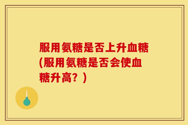 服用氨糖是否上升(服用氨糖是否会使升高?) 服用氨糖是否上升(服用氨糖是否会使升高?)