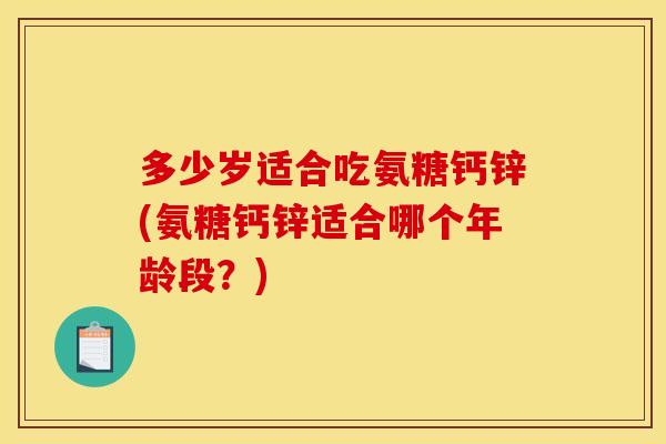 多少岁适合吃氨糖钙锌(氨糖钙锌适合哪个年龄段？)