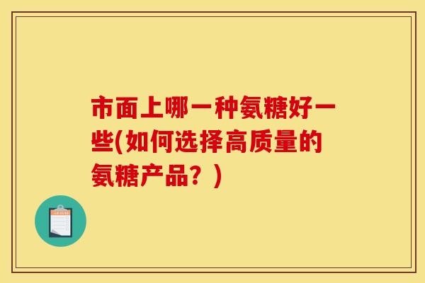 市面上哪一种氨糖好一些(如何选择高质量的氨糖产品?) 市面上哪一种氨糖好一些(如何选择高质量的氨糖产品?)