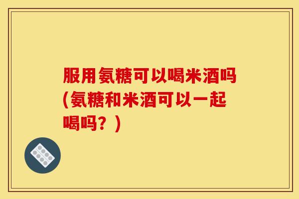服用氨糖可以喝米酒吗(氨糖和米酒可以一起喝吗?) 服用氨糖可以喝米酒吗(氨糖和米酒可以一起喝吗?)
