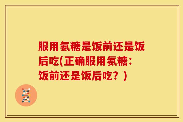 服用氨糖是饭前还是饭后吃(正确服用氨糖:饭前还是饭后吃?) 服用氨糖是饭前还是饭后吃(正确服用氨糖:饭前还是饭后吃?)