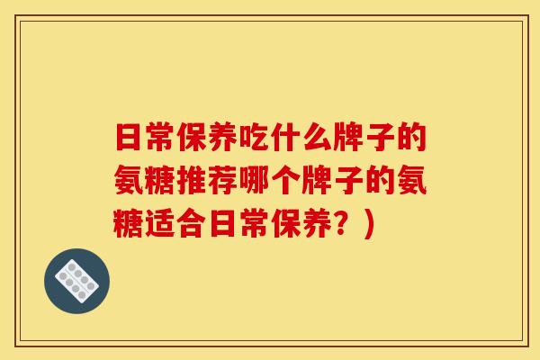 日常保养吃什么牌子的氨糖推荐哪个牌子的氨糖适合日常保养?) 日常保养吃什么牌子的氨糖推荐哪个牌子的氨糖适合日常保养?)