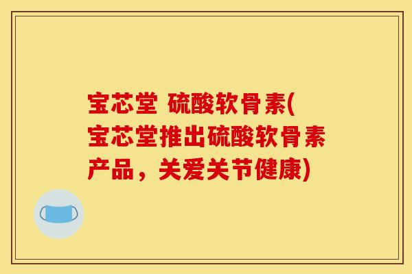 宝芯堂 硫酸软骨素(宝芯堂推出硫酸软骨素产品，关爱关节健康)