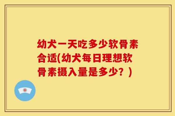 幼犬一天吃多少软骨素合适(幼犬每日理想软骨素摄入量是多少?) 幼犬一天吃多少软骨素合适(幼犬每日理想软骨素摄入量是多少?)