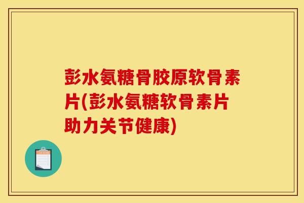 彭水氨糖骨胶原软骨素片(彭水氨糖软骨素片助力关节健康)