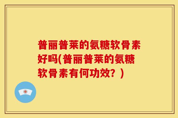 普丽普莱的氨糖软骨素好吗(普丽普莱的氨糖软骨素有何功效?) 普丽普莱的氨糖软骨素好吗(普丽普莱的氨糖软骨素有何功效?)