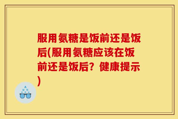 服用氨糖是饭前还是饭后(服用氨糖应该在饭前还是饭后？健康提示)