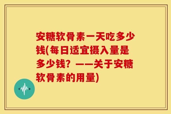 安糖软骨素一天吃多少钱(每日适宜摄入量是多少钱？——关于安糖软骨素的用量)