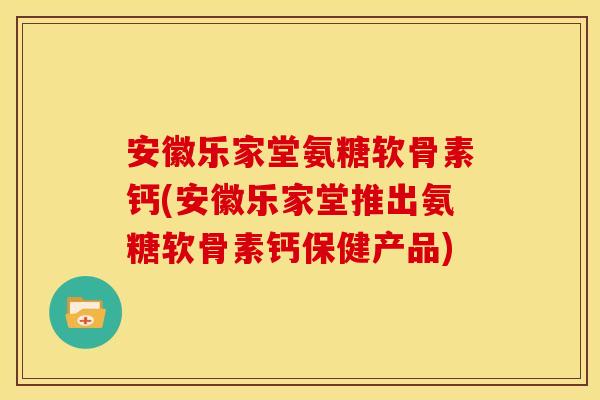 安徽乐家堂氨糖软骨素钙(安徽乐家堂推出氨糖软骨素钙保健产品) 安徽乐家堂氨糖软骨素钙(安徽乐家堂推出氨糖软骨素钙保健产品)