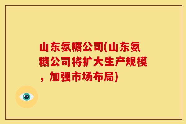山东氨糖公司(山东氨糖公司将扩大生产规模,加强市场布局) 山东氨糖公司(山东氨糖公司将扩大生产规模,加强市场布局)