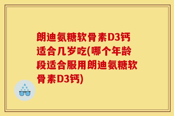 朗迪氨糖软骨素D3钙适合几岁吃(哪个年龄段适合服用朗迪氨糖软骨素D3钙) 朗迪氨糖软骨素D3钙适合几岁吃(哪个年龄段适合服用朗迪氨糖软骨素D3钙)