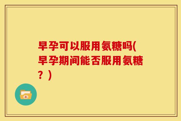 早孕可以服用氨糖吗(早孕期间能否服用氨糖?) 早孕可以服用氨糖吗(早孕期间能否服用氨糖?)