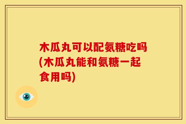 木瓜丸可以配氨糖吃吗(木瓜丸能和氨糖一起食用吗)
