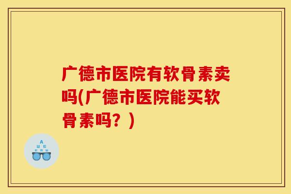 广德市医院有软骨素卖吗(广德市医院能买软骨素吗？)