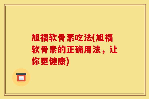 旭福软骨素吃法(旭福软骨素的正确用法,让你更健康) 旭福软骨素吃法(旭福软骨素的正确用法,让你更健康)