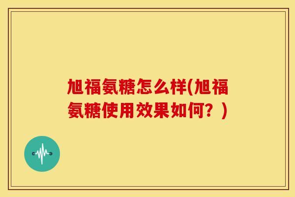 旭福氨糖怎么样(旭福氨糖使用效果如何？)