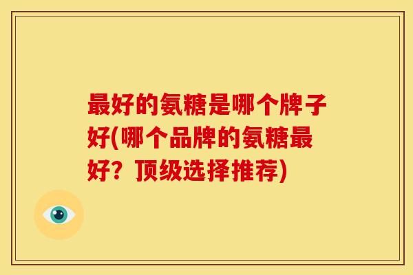 好的氨糖是哪个牌子好(哪个品牌的氨糖好?选择推荐) 好的氨糖是哪个牌子好(哪个品牌的氨糖好?选择推荐)