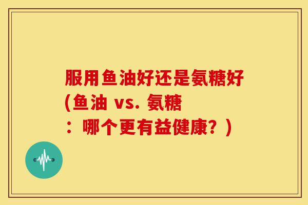 服用鱼油好还是氨糖好(鱼油 vs. 氨糖:哪个更有益健康?) 服用鱼油好还是氨糖好(鱼油 vs. 氨糖:哪个更有益健康?)