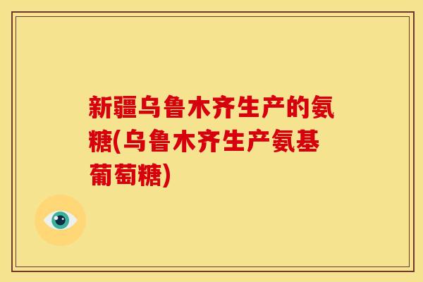 新疆乌鲁木齐生产的氨糖(乌鲁木齐生产氨基葡萄糖)