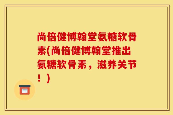 尚倍健博翰堂氨糖软骨素(尚倍健博翰堂推出氨糖软骨素,滋养关节!) 尚倍健博翰堂氨糖软骨素(尚倍健博翰堂推出氨糖软骨素,滋养关节!)