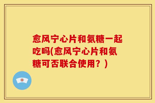 愈风宁心片和氨糖一起吃吗(愈风宁心片和氨糖可否联合使用?) 愈风宁心片和氨糖一起吃吗(愈风宁心片和氨糖可否联合使用?)