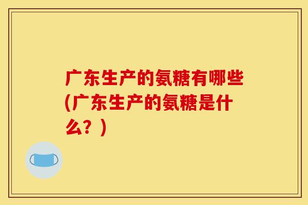 广东生产的氨糖有哪些(广东生产的氨糖是什么?) 广东生产的氨糖有哪些(广东生产的氨糖是什么?)