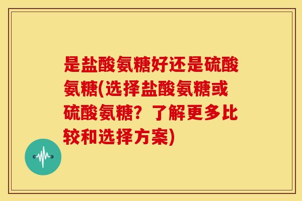 是盐酸氨糖好还是硫酸氨糖(选择盐酸氨糖或硫酸氨糖？了解更多比较和选择方案)