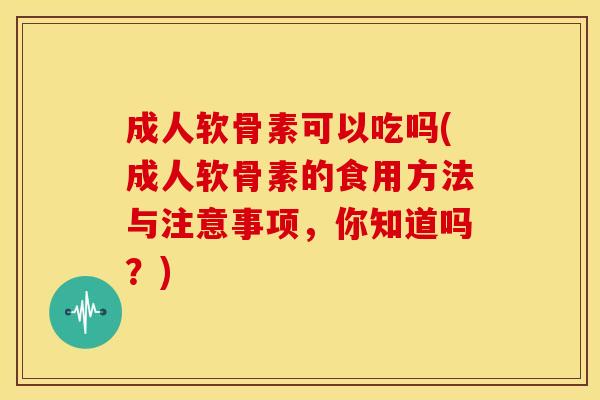 成人软骨素可以吃吗(成人软骨素的食用方法与注意事项,你知道吗?) 成人软骨素可以吃吗(成人软骨素的食用方法与注意事项,你知道吗?)