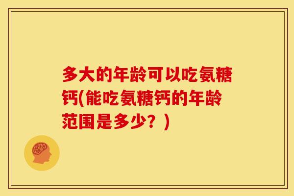 多大的年龄可以吃氨糖钙(能吃氨糖钙的年龄范围是多少？)