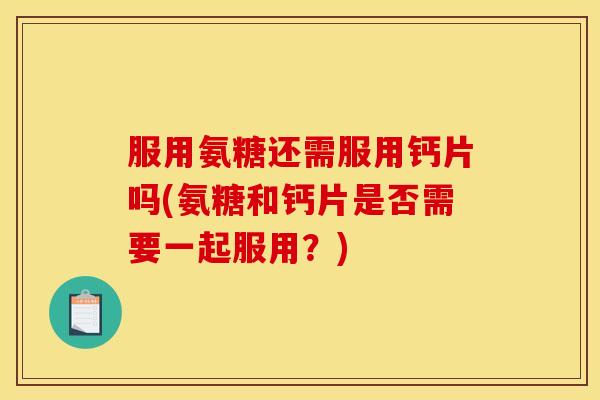 服用氨糖还需服用钙片吗(氨糖和钙片是否需要一起服用？)