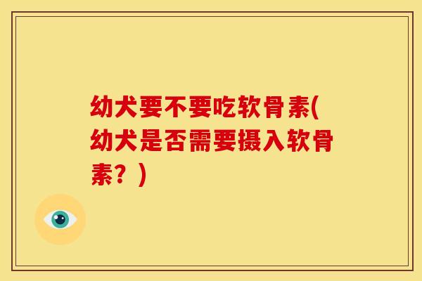 幼犬要不要吃软骨素(幼犬是否需要摄入软骨素?) 幼犬要不要吃软骨素(幼犬是否需要摄入软骨素?)
