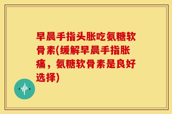 早晨手指头胀吃氨糖软骨素(缓解早晨手指胀痛，氨糖软骨素是良好选择)