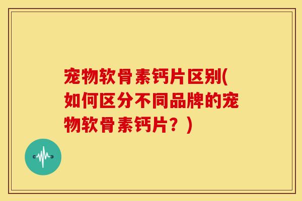 宠物软骨素钙片区别(如何区分不同品牌的宠物软骨素钙片？)