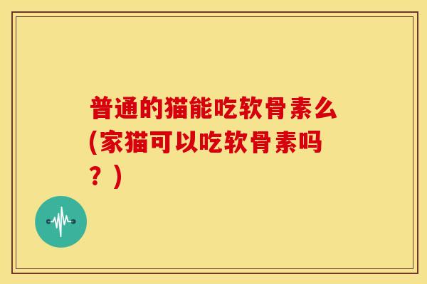 普通的猫能吃软骨素么(家猫可以吃软骨素吗?) 普通的猫能吃软骨素么(家猫可以吃软骨素吗?)
