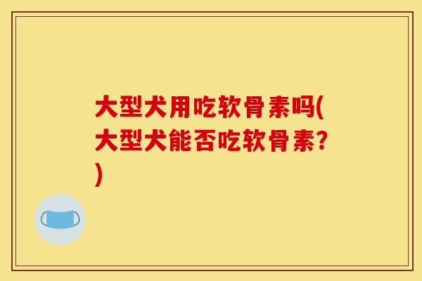 大型犬用吃软骨素吗(大型犬能否吃软骨素?) 大型犬用吃软骨素吗(大型犬能否吃软骨素?)
