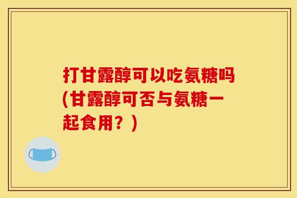 打甘露醇可以吃氨糖吗(甘露醇可否与氨糖一起食用?) 打甘露醇可以吃氨糖吗(甘露醇可否与氨糖一起食用?)