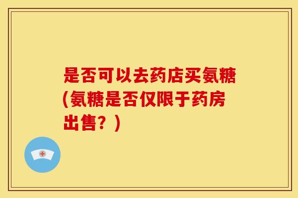 是否可以去药店买氨糖(氨糖是否仅限于药房出售?) 是否可以去药店买氨糖(氨糖是否仅限于药房出售?)
