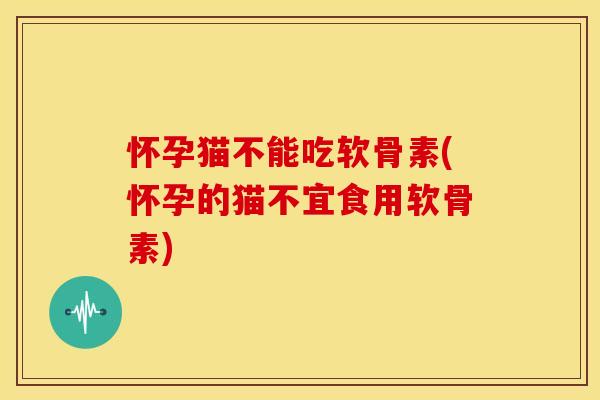 怀孕猫不能吃软骨素(怀孕的猫不宜食用软骨素)